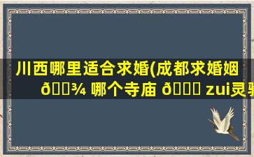 川西哪里适合求婚(成都求婚姻 🌾 哪个寺庙 🐛 zui
灵验)